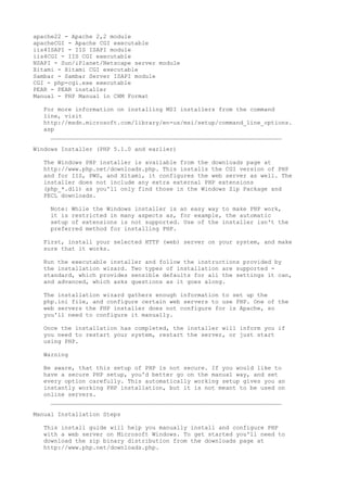 apache22 - Apache 2,2 module
apacheCGI - Apache CGI executable
iis4ISAPI - IIS ISAPI module
iis4CGI - IIS CGI executable
NSAPI - Sun/iPlanet/Netscape server module
Xitami - Xitami CGI executable
Sambar - Sambar Server ISAPI module
CGI - php-cgi.exe executable
PEAR - PEAR installer
Manual - PHP Manual in CHM Format

  For more information on installing MSI installers from the command
  line, visit
  http://msdn.microsoft.com/library/en-us/msi/setup/command_line_options.
  asp
    __________________________________________________________________

Windows Installer (PHP 5.1.0 and earlier)

  The Windows PHP installer is available from the downloads page at
  http://www.php.net/downloads.php. This installs the CGI version of PHP
  and for IIS, PWS, and Xitami, it configures the web server as well. The
  installer does not include any extra external PHP extensions
  (php_*.dll) as you'll only find those in the Windows Zip Package and
  PECL downloads.

    Note: While the Windows installer is an easy way to make PHP work,
    it is restricted in many aspects as, for example, the automatic
    setup of extensions is not supported. Use of the installer isn't the
    preferred method for installing PHP.

  First, install your selected HTTP (web) server on your system, and make
  sure that it works.

  Run the executable installer and follow the instructions provided by
  the installation wizard. Two types of installation are supported -
  standard, which provides sensible defaults for all the settings it can,
  and advanced, which asks questions as it goes along.

  The installation wizard gathers enough information to set up the
  php.ini file, and configure certain web servers to use PHP. One of the
  web servers the PHP installer does not configure for is Apache, so
  you'll need to configure it manually.

  Once the installation has completed, the installer will inform you if
  you need to restart your system, restart the server, or just start
  using PHP.

  Warning

  Be aware, that this setup of PHP is not secure. If you would like to
  have a secure PHP setup, you'd better go on the manual way, and set
  every option carefully. This automatically working setup gives you an
  instantly working PHP installation, but it is not meant to be used on
  online servers.
    __________________________________________________________________

Manual Installation Steps

  This install guide will help you manually install and configure PHP
  with a web server on Microsoft Windows. To get started you'll need to
  download the zip binary distribution from the downloads page at
  http://www.php.net/downloads.php.
 