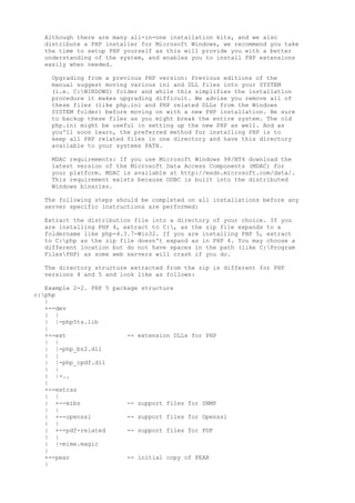 Although there are many all-in-one installation kits, and we also
  distribute a PHP installer for Microsoft Windows, we recommend you take
  the time to setup PHP yourself as this will provide you with a better
  understanding of the system, and enables you to install PHP extensions
  easily when needed.

    Upgrading from a previous PHP version: Previous editions of the
    manual suggest moving various ini and DLL files into your SYSTEM
    (i.e. C:WINDOWS) folder and while this simplifies the installation
    procedure it makes upgrading difficult. We advise you remove all of
    these files (like php.ini and PHP related DLLs from the Windows
    SYSTEM folder) before moving on with a new PHP installation. Be sure
    to backup these files as you might break the entire system. The old
    php.ini might be useful in setting up the new PHP as well. And as
    you'll soon learn, the preferred method for installing PHP is to
    keep all PHP related files in one directory and have this directory
    available to your systems PATH.

    MDAC requirements: If you use Microsoft Windows 98/NT4 download the
    latest version of the Microsoft Data Access Components (MDAC) for
    your platform. MDAC is available at http://msdn.microsoft.com/data/.
    This requirement exists because ODBC is built into the distributed
    Windows binaries.

  The following steps should be completed on all installations before any
  server specific instructions are performed:

  Extract the distribution file into a directory of your choice. If you
  are installing PHP 4, extract to C:, as the zip file expands to a
  foldername like php-4.3.7-Win32. If you are installing PHP 5, extract
  to C:php as the zip file doesn't expand as in PHP 4. You may choose a
  different location but do not have spaces in the path (like C:Program
  FilesPHP) as some web servers will crash if you do.

  The directory structure extracted from the zip is different for PHP
  versions 4 and 5 and look like as follows:

   Example 2-2. PHP 5 package structure
c:php
   |
   +--dev
   | |
   | |-php5ts.lib
   |
   +--ext                 -- extension DLLs for PHP
   | |
   | |-php_bz2.dll
   | |
   | |-php_cpdf.dll
   | |
   | |-..
   |
   +--extras
   | |
   | +--mibs              -- support files for SNMP
   | |
   | +--openssl           -- support files for Openssl
   | |
   | +--pdf-related       -- support files for PDF
   | |
   | |-mime.magic
   |
   +--pear                -- initial copy of PEAR
   |
 