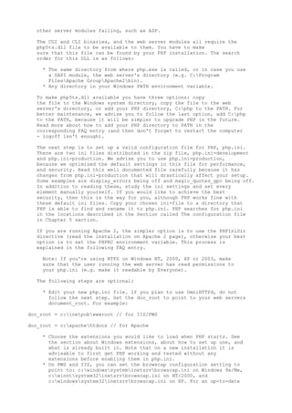 other server modules failing, such as ASP.

  The CGI and CLI binaries, and the web server modules all require the
  php5ts.dll file to be available to them. You have to make
  sure that this file can be found by your PHP installation. The search
  order for this DLL is as follows:

    * The same directory from where php.exe is called, or in case you use
      a SAPI module, the web server's directory (e.g. C:Program
      FilesApache GroupApache2bin).
    * Any directory in your Windows PATH environment variable.

  To make php5ts.dll available you have three options: copy
  the file to the Windows system directory, copy the file to the web
  server's directory, or add your PHP directory, C:php to the PATH. For
  better maintenance, we advise you to follow the last option, add C:php
  to the PATH, because it will be simpler to upgrade PHP in the future.
  Read more about how to add your PHP directory to PATH in the
  corresponding FAQ entry (and then don't forget to restart the computer
  - logoff isn't enough).

  The next step is to set up a valid configuration file for PHP, php.ini.
  There are two ini files distributed in the zip file, php.ini-development
  and php.ini-production. We advise you to use php.ini-production,
  because we optimized the default settings in this file for performance,
  and security. Read this well documented file carefully because it has
  changes from php.ini-production that will drastically affect your setup.
  Some examples are display_errors being off and magic_quotes_gpc being off.
  In addition to reading these, study the ini settings and set every
  element manually yourself. If you would like to achieve the best
  security, then this is the way for you, although PHP works fine with
  these default ini files. Copy your chosen ini-file to a directory that
  PHP is able to find and rename it to php.ini. PHP searches for php.ini
  in the locations described in the Section called The configuration file
  in Chapter 5 section.

  If you are running Apache 2, the simpler option is to use the PHPIniDir
  directive (read the installation on Apache 2 page), otherwise your best
  option is to set the PHPRC environment variable. This process is
  explained in the following FAQ entry.

    Note: If you're using NTFS on Windows NT, 2000, XP or 2003, make
    sure that the user running the web server has read permissions to
    your php.ini (e.g. make it readable by Everyone).

  The following steps are optional:

    * Edit your new php.ini file. If you plan to use OmniHTTPd, do not
      follow the next step. Set the doc_root to point to your web servers
      document_root. For example:

doc_root = c:inetpubwwwroot // for IIS/PWS

doc_root = c:apachehtdocs // for Apache

    * Choose the extensions you would like to load when PHP starts. See
      the section about Windows extensions, about how to set up one, and
      what is already built in. Note that on a new installation it is
      advisable to first get PHP working and tested without any
      extensions before enabling them in php.ini.
    * On PWS and IIS, you can set the browscap configuration setting to
      point to: c:windowssysteminetsrvbrowscap.ini on Windows 9x/Me,
      c:winntsystem32inetsrvbrowscap.ini on NT/2000, and
      c:windowssystem32inetsrvbrowscap.ini on XP. For an up-to-date
 