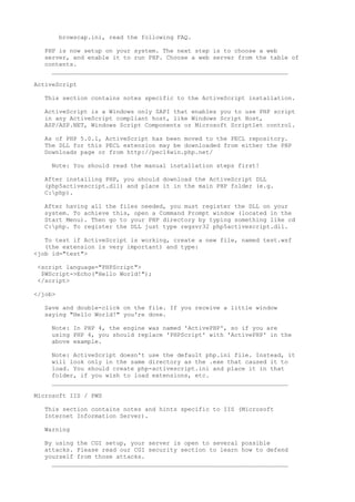 browscap.ini, read the following FAQ.

   PHP is now setup on your system. The next step is to choose a web
   server, and enable it to run PHP. Choose a web server from the table of
   contents.
     __________________________________________________________________

ActiveScript

   This section contains notes specific to the ActiveScript installation.

   ActiveScript is a Windows only SAPI that enables you to use PHP script
   in any ActiveScript compliant host, like Windows Script Host,
   ASP/ASP.NET, Windows Script Components or Microsoft Scriptlet control.

   As of PHP 5.0.1, ActiveScript has been moved to the PECL repository.
   The DLL for this PECL extension may be downloaded from either the PHP
   Downloads page or from http://pecl4win.php.net/

     Note: You should read the manual installation steps first!

   After installing PHP, you should download the ActiveScript DLL
   (php5activescript.dll) and place it in the main PHP folder (e.g.
   C:php).

   After having all the files needed, you must register the DLL on your
   system. To achieve this, open a Command Prompt window (located in the
   Start Menu). Then go to your PHP directory by typing something like cd
   C:php. To register the DLL just type regsvr32 php5activescript.dll.

   To test if ActiveScript is working, create a new file, named test.wsf
   (the extension is very important) and type:
<job id="test">

 <script language="PHPScript">
  $WScript->Echo("Hello World!");
 </script>

</job>

   Save and double-click on the file. If you receive a little window
   saying "Hello World!" you're done.

     Note: In PHP 4, the engine was named 'ActivePHP', so if you are
     using PHP 4, you should replace 'PHPScript' with 'ActivePHP' in the
     above example.

     Note: ActiveScript doesn't use the default php.ini file. Instead, it
     will look only in the same directory as the .exe that caused it to
     load. You should create php-activescript.ini and place it in that
     folder, if you wish to load extensions, etc.
     __________________________________________________________________

Microsoft IIS / PWS

   This section contains notes and hints specific to IIS (Microsoft
   Internet Information Server).

   Warning

   By using the CGI setup, your server is open to several possible
   attacks. Please read our CGI security section to learn how to defend
   yourself from those attacks.
     __________________________________________________________________
 