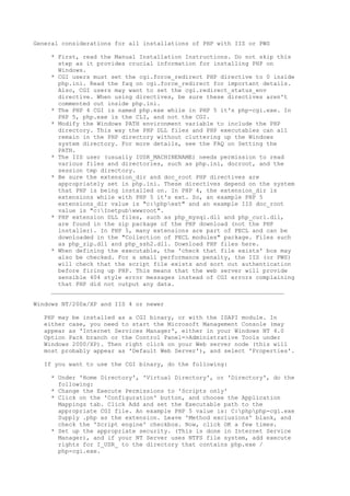 General considerations for all installations of PHP with IIS or PWS

    * First, read the Manual Installation Instructions. Do not skip this
      step as it provides crucial information for installing PHP on
      Windows.
    * CGI users must set the cgi.force_redirect PHP directive to 0 inside
      php.ini. Read the faq on cgi.force_redirect for important details.
      Also, CGI users may want to set the cgi.redirect_status_env
      directive. When using directives, be sure these directives aren't
      commented out inside php.ini.
    * The PHP 4 CGI is named php.exe while in PHP 5 it's php-cgi.exe. In
      PHP 5, php.exe is the CLI, and not the CGI.
    * Modify the Windows PATH environment variable to include the PHP
      directory. This way the PHP DLL files and PHP executables can all
      remain in the PHP directory without cluttering up the Windows
      system directory. For more details, see the FAQ on Setting the
      PATH.
    * The IIS user (usually IUSR_MACHINENAME) needs permission to read
      various files and directories, such as php.ini, docroot, and the
      session tmp directory.
    * Be sure the extension_dir and doc_root PHP directives are
      appropriately set in php.ini. These directives depend on the system
      that PHP is being installed on. In PHP 4, the extension_dir is
      extensions while with PHP 5 it's ext. So, an example PHP 5
      extensions_dir value is "c:phpext" and an example IIS doc_root
      value is "c:Inetpubwwwroot".
    * PHP extension DLL files, such as php_mysql.dll and php_curl.dll,
      are found in the zip package of the PHP download (not the PHP
      installer). In PHP 5, many extensions are part of PECL and can be
      downloaded in the "Collection of PECL modules" package. Files such
      as php_zip.dll and php_ssh2.dll. Download PHP files here.
    * When defining the executable, the 'check that file exists' box may
      also be checked. For a small performance penalty, the IIS (or PWS)
      will check that the script file exists and sort out authentication
      before firing up PHP. This means that the web server will provide
      sensible 404 style error messages instead of CGI errors complaining
      that PHP did not output any data.
    __________________________________________________________________

Windows NT/200x/XP and IIS 4 or newer

  PHP may be installed as a CGI binary, or with the ISAPI module. In
  either case, you need to start the Microsoft Management Console (may
  appear as 'Internet Services Manager', either in your Windows NT 4.0
  Option Pack branch or the Control Panel=>Administrative Tools under
  Windows 2000/XP). Then right click on your Web server node (this will
  most probably appear as 'Default Web Server'), and select 'Properties'.

  If you want to use the CGI binary, do the following:

    * Under 'Home Directory', 'Virtual Directory', or 'Directory', do the
      following:
    * Change the Execute Permissions to 'Scripts only'
    * Click on the 'Configuration' button, and choose the Application
      Mappings tab. Click Add and set the Executable path to the
      appropriate CGI file. An example PHP 5 value is: C:phpphp-cgi.exe
      Supply .php as the extension. Leave 'Method exclusions' blank, and
      check the 'Script engine' checkbox. Now, click OK a few times.
    * Set up the appropriate security. (This is done in Internet Service
      Manager), and if your NT Server uses NTFS file system, add execute
      rights for I_USR_ to the directory that contains php.exe /
      php-cgi.exe.
 