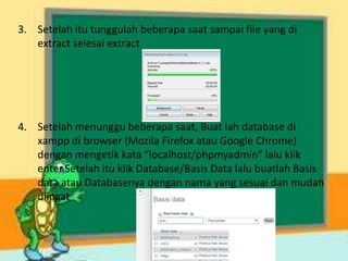 3. Setelah itu tunggulah beberapa saat sampai file yang di
extract selesai extract
4. Setelah menunggu beberapa saat, Buat lah database di
xampp di browser (Mozila Firefox atau Google Chrome)
dengan mengetik kata “localhost/phpmyadmin” lalu klik
enter.Setelah itu klik Database/Basis Data lalu buatlah Basis
data atau Databasenya dengan nama yang sesuai dan mudah
diingat
 