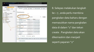 1
2
8. Selepas melakukan langkah
ke – 7 , anda perlu membina
pangkalan data baharu dengan
memasukkan nama pangkalan
data di dalam “1” dan tekan
create . Pangkalan data akan
dikemaskini dan menjadi
seperti paparan “2”
 