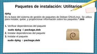 Paquetes de instalación: Utilitarios
dpkg
Es la base del sistema de gestión de paquetes de Debian GNU/Linux. Se utiliza
para instalar, quitar, y proporcionar información sobre los paquetes *.deb
1. Verificar dependencias del paquete
sudo dpkg -I package.deb
2. Instalar dependencias del paquete
3. Instalar el paquete
sudo dpkg -i package.deb
 