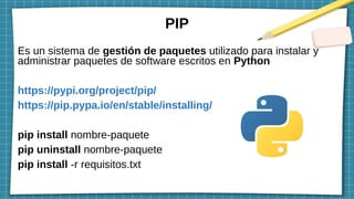 PIP
Es un sistema de gestión de paquetes utilizado para instalar y
administrar paquetes de software escritos en Python
https://pypi.org/project/pip/
https://pip.pypa.io/en/stable/installing/
pip install nombre-paquete
pip uninstall nombre-paquete
pip install -r requisitos.txt
 