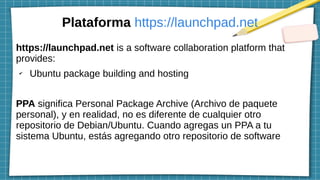 Plataforma https://launchpad.net
https://launchpad.net is a software collaboration platform that
provides:
✔
Ubuntu package building and hosting
PPA significa Personal Package Archive (Archivo de paquete
personal), y en realidad, no es diferente de cualquier otro
repositorio de Debian/Ubuntu. Cuando agregas un PPA a tu
sistema Ubuntu, estás agregando otro repositorio de software
 