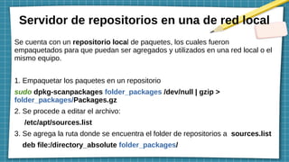 Servidor de repositorios en una de red local
Se cuenta con un repositorio local de paquetes, los cuales fueron
empaquetados para que puedan ser agregados y utilizados en una red local o el
mismo equipo.
1. Empaquetar los paquetes en un repositorio
sudo dpkg-scanpackages folder_packages /dev/null | gzip >
folder_packages/Packages.gz
2. Se procede a editar el archivo:
/etc/apt/sources.list
3. Se agrega la ruta donde se encuentra el folder de repositorios a sources.list
deb file:/directory_absolute folder_packages/
 