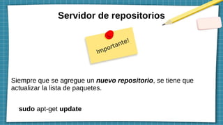 Servidor de repositorios
Siempre que se agregue un nuevo repositorio, se tiene que
actualizar la lista de paquetes.
sudo apt-get update
 