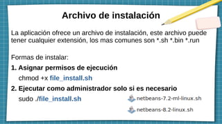 Archivo de instalación
La aplicación ofrece un archivo de instalación, este archivo puede
tener cualquier extensión, los mas comunes son *.sh *.bin *.run
Formas de instalar:
1. Asignar permisos de ejecución
chmod +x file_install.sh
2. Ejecutar como administrador solo si es necesario
sudo ./file_install.sh
 
