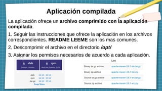 Aplicación compilada
La aplicación ofrece un archivo comprimido con la aplicación
compilada.
1. Seguir las instrucciones que ofrece la aplicación en los archivos
correspondientes. README LEEME son los mas comunes.
2. Descomprimir el archivo en el directorio /opt/
3. Asignar los permisos necesarios de acuerdo a cada aplicación.
 