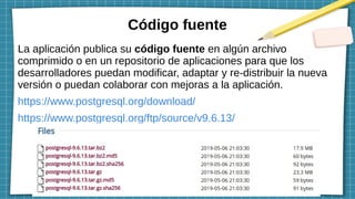Código fuente
La aplicación publica su código fuente en algún archivo
comprimido o en un repositorio de aplicaciones para que los
desarrolladores puedan modificar, adaptar y re-distribuir la nueva
versión o puedan colaborar con mejoras a la aplicación.
https://www.postgresql.org/download/
https://www.postgresql.org/ftp/source/v9.6.13/
 