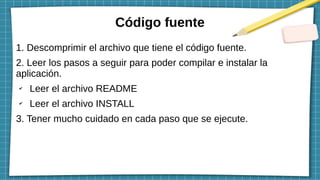 Código fuente
1. Descomprimir el archivo que tiene el código fuente.
2. Leer los pasos a seguir para poder compilar e instalar la
aplicación.
✔
Leer el archivo README
✔
Leer el archivo INSTALL
3. Tener mucho cuidado en cada paso que se ejecute.
 