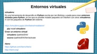 Entornos virtuales
virtualenv
Es una herramienta de desarrollo en Python escrita por Ian Bicking y usada para crear entornos
aislados para Python, en los que es posible instalar paquetes sin interferir con otros virtualenvs
ni con los paquetes de Python del sistema
https://virtualenv.pypa.io/en/latest/installation/
pip install virtualenv
Crear un entorno virtual
virtualenv /path/to/ENV
source /path/to/ENV/bin/activate
rbenv
https://github.com/rbenv/rbenv
http://rbenv.org/
 