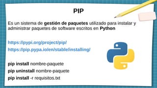 PIP
Es un sistema de gestión de paquetes utilizado para instalar y
administrar paquetes de software escritos en Python
https://pypi.org/project/pip/
https://pip.pypa.io/en/stable/installing/
pip install nombre-paquete
pip uninstall nombre-paquete
pip install -r requisitos.txt
 