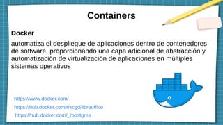 Containers
Docker
automatiza el despliegue de aplicaciones dentro de contenedores
de software, proporcionando una capa adicional de abstracción y
automatización de virtualización de aplicaciones en múltiples
sistemas operativos
https://www.docker.com/
https://hub.docker.com/r/xcgd/libreoffice
https://hub.docker.com/_/postgres
 