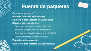 Fuente de paquetes
Que es un paquete ?
Base de datos de aplicaciones
Comando para instalar una aplicación
Servidor de repositorios
✔
Servidor principal y servidor de país
✔
Servidor de aplicaciones de terceros
✔
Servidor de repositorios en una red local
✔
Plataforma https://launchpad.net
Paquetes de instalación
Utilitarios para instalar las aplicaciones
 