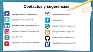 Contactos y sugerencias
https://www.facebook.com/juanvladimir13
https://twitter.com/juanvladimir13
https://www.linkedin.com/in/juanvladimir13
https://www.instagram.com/juanvladimir13
@juanvladimir13
https://www.youtube.com/c/juanvladimir13
juanvladimir13@gmail.com
@juanvladimir13
http://juanvladimir13.wordpress.com
http://juanvladimir13.blogspot.com/
https://github.com/juanvladimir13/
https://bitbucket.org/juanvladimir13
 