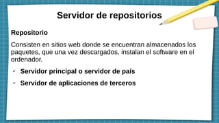 Servidor de repositorios
Repositorio
Consisten en sitios web donde se encuentran almacenados los
paquetes, que una vez descargados, instalan el software en el
ordenador.
✔
Servidor principal o servidor de país
✔
Servidor de aplicaciones de terceros
 