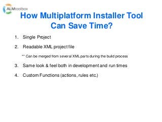 How Multiplatform Installer Tool
Can Save Time?
1. Single Project
2. Readable XML project file
** Can be merged from several XML parts during the build process
3. Same look & feel both in development and run times
4. Custom Functions (actions, rules etc.)
 