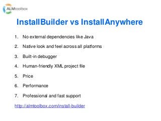 InstallBuilder vs InstallAnywhere
1. No external dependencies like Java
2. Native look and feel across all platforms
3. Built-in debugger
4. Human-friendly XML project file
5. Price
6. Performance
7. Professional and fast support
http://almtoolbox.com/install-builder
 