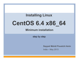 Installing Linux
step by step
Sayyed Mehdi Poustchi Amin
India – May 2013
CentOS 6.4 x86_64
Minimum installation
 