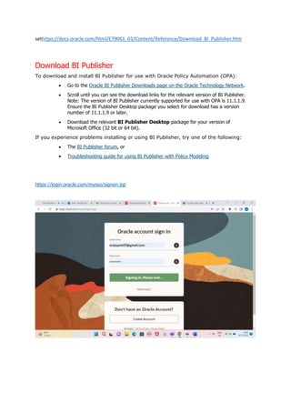sethttps://docs.oracle.com/html/E79061_01/Content/Reference/Download_BI_Publisher.htm
Download BI Publisher
To download and install BI Publisher for use with Oracle Policy Automation (OPA):
 Go to the Oracle BI Publisher Downloads page on the Oracle Technology Network.
 Scroll until you can see the download links for the relevant version of BI Publisher.
Note: The version of BI Publisher currently supported for use with OPA is 11.1.1.9.
Ensure the BI Publisher Desktop package you select for download has a version
number of 11.1.1.9 or later.
 Download the relevant BI Publisher Desktop package for your version of
Microsoft Office (32 bit or 64 bit).
If you experience problems installing or using BI Publisher, try one of the following:
 The BI Publisher forum, or
 Troubleshooting guide for using BI Publisher with Policy Modeling
https://login.oracle.com/mysso/signon.jsp
 
