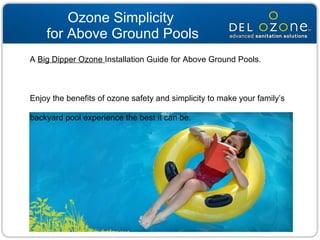 Ozone Simplicity  for Above Ground Pools A  Big Dipper Ozone  Installation Guide for Above Ground Pools.  Enjoy the benefits of ozone safety and simplicity to make your family’s backyard pool experience the best it can be. 