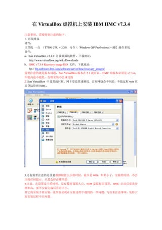 在 VirtualBox 虚拟机上安装 IBM HMC v7.3.4

注意事项，需要特别注意的如下：
1. 环境准备
硬件：
计算机 一台 （T7300 CPU + 2GB 内存）                   ，Windows XP Professional + SP2 操作系统
软件：
a．Sun VirtualBox v2.1.0 开放虚拟机软件，下载地址：
    http://www.virtualbox.org/wiki/Downloads
b．HMC v7.3.4 Recovery image ISO 文件，下载地址：
    ftp:// ftp.software.ibm.com/software/server/hmc/recovery_images/
需要注意的就是版本问题，Sun VirtualBox 版本在 2.1 就可以，HMC 的版本必须是 v7.3.4，
不能高也不能低，否则安装不会成功的
2. Sun VirtualBox 中设置的时候，网卡要设置成桥接，否则网络会不同的，不能远程 web 页
面登陆管理 HMC，




3.还有需要注意的是设置虚拟硬盘大小的时候，最少是 40G，如果小了，安装的时候，不会
出现任何提示，只是会停在哪里的。
4.注意，在设置显卡的时候，显存最好设置大点，64M 是最好的设置，HMC 启动后要求分
辨率高，要不安装完成后看着字小，
其它的安装手册安装，这些也是我在安装过程中遇到的一些问题，写出来注意事项，免得大
家安装过程中出问题。
 