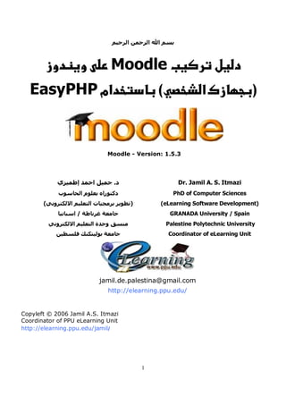 ‫ﺑﺴﻢ اﷲ اﻟﺮﺣﻤﻦ اﻟﺮﺣﻴﻢ‬



                               Moodle
  EasyPHP ‫אמ‬                                   (               ‫א‬                   )


                              Moodle - Version: 1.5.3




            ‫د. ﺟﻤﻴﻞ اﺣﻤﺪ إﻃﻤﻴﺰي‬                        Dr. Jamil A. S. Itmazi
            ‫دآﺘﻮراﻩ ﺑﻌﻠﻮم اﻟﺤﺎﺳﻮب‬                    PhD of Computer Sciences
       (‫)ﺗﻄﻮﻳﺮ ﺑﺮﻣﺠﻴﺎت اﻟﺘﻌﻠﻴﻢ اﻻﻟﻜﺘﺮوﻧﻲ‬       (eLearning Software Development)
            ‫ﺟﺎﻣﻌﺔ ﻏﺮﻧﺎﻃﺔ / اﺳﺒﺎﻧﻴﺎ‬                  GRANADA University / Spain
         ‫ﻣﻨﺴﻖ وﺣﺪة اﻟﺘﻌﻠﻴﻢ اﻻﻟﻜﺘﺮوﻧﻲ‬               Palestine Polytechnic University
           ‫ﺟﺎﻣﻌﺔ ﺑﻮﻟﻴﺘﻜﻨﻚ ﻓﻠﺴﻄﻴﻦ‬                   Coordinator of eLearning Unit




                           jamil.de.palestina@gmail.com
                              http://elearning.ppu.edu/


Copyleft © 2006 Jamil A.S. Itmazi
Coordinator of PPU eLearning Unit
http://elearning.ppu.edu/jamil/




                                           1