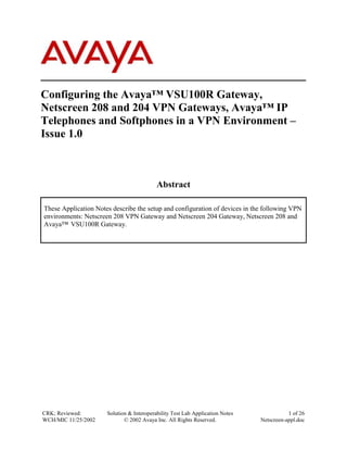 Configuring the Avaya™ VSU100R Gateway,
Netscreen 208 and 204 VPN Gateways, Avaya™ IP
Telephones and Softphones in a VPN Environment –
Issue 1.0



                                           Abstract

These Application Notes describe the setup and configuration of devices in the following VPN
environments: Netscreen 208 VPN Gateway and Netscreen 204 Gateway, Netscreen 208 and
Avaya™ VSU100R Gateway.




CRK; Reviewed:        Solution & Interoperability Test Lab Application Notes              1 of 26
WCH/MIC 11/25/2002           © 2002 Avaya Inc. All Rights Reserved.            Netscreen-appl.doc