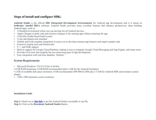 Steps of install and configure SDK:
Android Studio is the official IDE (Integrated Development Environment) for Android app development and it is based on
JetBrains’ IntelliJ IDEA software. Android Studio provides many excellent features that enhance productivity when building
Android apps, such as:
• A blended environment where one can develop for all Android devices
• Apply Changes to push code and resource changes to the running app without restarting the app
• A flexible Gradle-based build system
• A fast and feature-rich emulator
• GitHub and Code template integration to assist you to develop common app features and import sample code
• Extensive testing tools and frameworks
• C++ and NDK support
• Built-in support for Google Cloud Platform, making it easy to integrate Google Cloud Messaging and App Engine, and many more.
• Provides GUI tools that simplify the less interesting parts of app development.
• Easy integration with real time database ‘firebase’.
System Requirements
• Microsoft Windows 7/8/10 (32-bit or 64-bit)
• 4 GB RAM minimum, 8 GB RAM recommended (plus 1 GB for the Android Emulator)
• 2 GB of available disk space minimum, 4 GB recommended (500 MB for IDE plus 1.5 GB for Android SDK and emulator system
image)
• 1280 x 800 minimum screen resolution
Installation Guide
Step 1: Head over to this link to get the Android Studio executable or zip file.
Step 2: Click on the Download Android Studio Button.
 