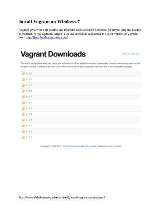 Install Vagrant on Windows 7
Vagrant gives you a disposable environment and consistent workflow for developing and testing
infrastructure management scripts. You can download and install the latest version of Vagrant
from http://downloads.vagrantup.com/




http://www.slideshare.net/julienbarbier42/install-vagrant-on-windows-7
 