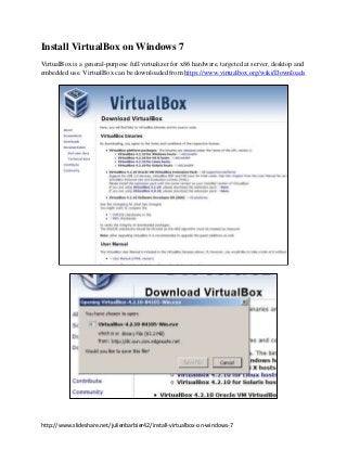 Install VirtualBox on Windows 7
VirtualBox is a general-purpose full virtualizer for x86 hardware, targeted at server, desktop and
embedded use. VirtualBox can be downloaded from https://www.virtualbox.org/wiki/Downloads




http://www.slideshare.net/julienbarbier42/install-virtualbox-on-windows-7
 