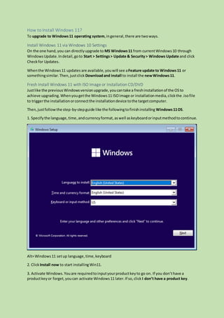 How to Install Windows 11?
To upgrade to Windows11 operating system,ingeneral,there are twoways.
Install Windows 11 via Windows 10 Settings
On the one hand,you can directlyupgrade to MS Windows11 from currentWindows10 through
WindowsUpdate.Indetail,goto Start > Settings> Update & Security> Windows Update and click
Checkfor Updates.
Whenthe Windows11 updates are available,youwill see aFeature update to Windows11 or
somethingsimilar.Then,justclick Downloadand install to install the newWindows11.
Fresh Install Windows 11 with ISO Image or Installation CD/DVD
Justlike the previousWindowsversionupgrade,youcantake a freshinstallationof the OSto
achieve upgrading.Whenyougetthe Windows11 ISOimage or installationmedia,clickthe .isofile
to triggerthe installationorconnectthe installationdevice tothe targetcomputer.
Then,justfollowthe step-by-stepguide like the followingtofinishinstalling Windows11OS.
1. Specifythe language,time, andcurrencyformat, aswell askeyboardorinputmethodtocontinue.
Alt=Windows11 setup language,time,keyboard
2. ClickInstall now to start installingWin11.
3. Activate Windows.Youare requiredtoinputyourproductkeyto go on. If you don’thave a
productkeyor forget,youcan activate Windows11 later.If so,click I don’t have a product key.
 