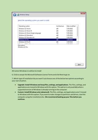 Alt=selectWindows11 editiontoinstall
6. Clickto accept the MicrosoftSoftware License TermsandclickNexttogo on.
7. Which type of installationdoyouwant?Justchoose one of the below twooptionsaccordingto
your ownsituation.
 Upgrade:Install Windowsand keepfiles,settings,andapplications. The files,settings,and
applicationsare movedtoWindowswiththisoption.Thisoptionisonlyavailable whena
supportedversionof Windowsisalreadyrunningonthe computer.
 Custom: Install Windowsonly (advanced).The files,settings,andapplicationsaren’tmoved
to Windowswiththisoption.If youwanttomake changestopartitions anddrives,startthe
computerusingthe installationdisc. We recommendbackingupyour filesbefore you
continue.
 