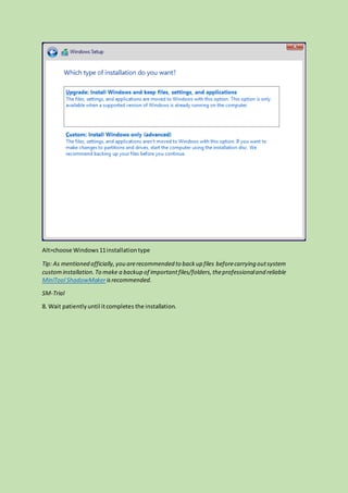 Alt=choose Windows11installationtype
Tip: As mentioned officially,you arerecommended to backup files beforecarrying outsystem
custominstallation.To make a backup of importantfiles/folders,theprofessionaland reliable
MiniTool ShadowMakerisrecommended.
SM-Trial
8. Wait patientlyuntil itcompletes the installation.
 