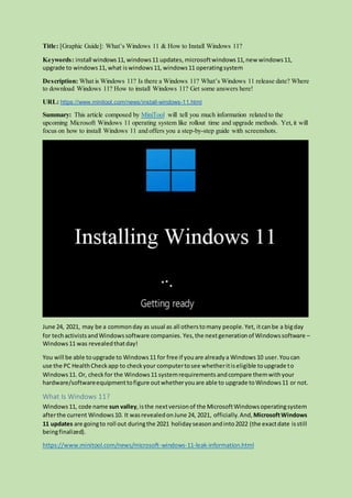 Title: [Graphic Guide]: What’s Windows 11 & How to Install Windows 11?
Keywords: install windows11, windows11 updates, microsoftwindows11,new windows11,
upgrade to windows11,what iswindows11, windows11 operatingsystem
Description: What is Windows 11? Is there a Windows 11? What’s Windows 11 release date? Where
to download Windows 11? How to install Windows 11? Get some answers here!
URL: https://www.minitool.com/news/install-windows-11.html
Summary: This article composed by MiniTool will tell you much information related to the
upcoming Microsoft Windows 11 operating system like rollout time and upgrade methods. Yet,it will
focus on how to install Windows 11 and offers you a step-by-step guide with screenshots.
June 24, 2021, may be a commonday as usual as all otherstomany people.Yet, itcanbe a bigday
for techactivistsandWindowssoftware companies. Yes,the nextgenerationof Windowssoftware –
Windows11 was revealedthatday!
You will be able toupgrade to Windows11 for free if youare alreadya Windows10 user.Youcan
use the PC HealthCheckapp to checkyour computertosee whetheritiseligible toupgrade to
Windows11. Or, checkfor the Windows11 systemrequirements andcompare themwithyour
hardware/softwareequipmenttofigure outwhetheryouare able to upgrade toWindows11 or not.
What Is Windows 11?
Windows11, code name sun valley,isthe nextversionof the MicrosoftWindowsoperatingsystem
afterthe current Windows10. It wasrevealedonJune 24, 2021, officially. And, MicrosoftWindows
11 updates are goingto roll out duringthe 2021 holidayseasonandinto2022 (the exactdate isstill
beingfinalized).
https://www.minitool.com/news/microsoft-windows-11-leak-information.html
 