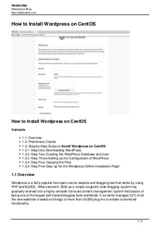 WebSetNet
Webmaster Blog
http://websetnet.com
How to Install Wordpress on CentOS
How to Install Wordpress on CentOS
Contents
1.1: Overview
1.2: Preliminary Checks
1.3: Step-by-Step Guide to Install Wordpress on CentOS
1.3.1: Step One-Downloading WordPress
1.3.2: Step Two-Creating the WordPress Database and User
1.3.3: Step Three-Setting up the Configuration of WordPress
1.3.4: Step Four-Copying the Files
1.3.5: Step Five-Gear up for the Wordpress Online Installation Page!
1.1 Overview
Wordpress is a fairly popular free open source website and blogging tool that works by using
PHP and MySQL. What started in 2003 as a simple single-bit code blogging system has
gradually evolved into a highly versatile full-scale content management system that boasts of
being one of the largest self-hosted blogging tools worldwide. It currently manages 22% of all
the new websites created and brags of more than 20,000 plug-ins to enable customized
functionality.
1 / 5
 