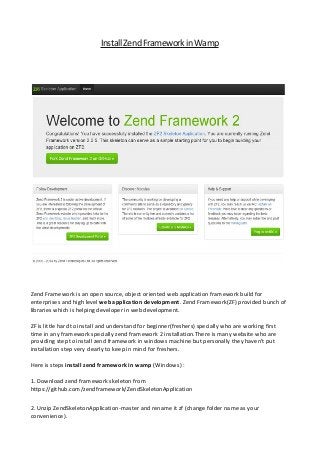 Install Zend Framework in Wamp

Zend Framework is an open source, object oriented web application framework build for
enterprises and high level web application development. Zend Framework(ZF) provided bunch of
libraries which is helping developer in web development.
ZF is little hard to install and understand for beginner(freshers) specially who are working first
time in any framework specially zend framework 2 installation.There is many website who are
providing step to install zend framework in windows machine but personally they haven't put
installation step very clearly to keep in mind for freshers.
Here is steps install zend framework in wamp (Windows) :
1. Download zend framework skeleton from
https://github.com/zendframework/ZendSkeletonApplication
2. Unzip ZendSkeletonApplication-master and rename it zf (change folder name as your
convenience).

 
