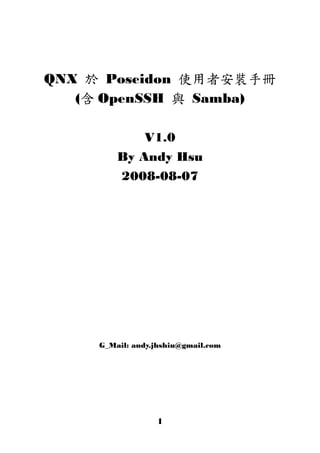 QNX 於 Poseidon 使用者安裝手冊
   (含 OpenSSH 與 Samba)

             V1.0
         By Andy Hsu
         2008-08-07




     G_Mail: andy.jhshiu@gmail.com




                  1
 