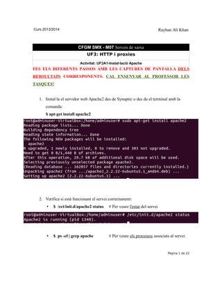 Curs 2013/2014 Rayhan Ali Khan
CFGM SMX - M07 Serveis de xarxa
UF3: HTTP i proxies
Activitat: UF3A1-Instal·lació Apache
FES ELS DIFERENTS PASSOS AMB LES CAPTURES DE PANTALLA DELS
RERSULTATS CORRESPONENTS. CAL ENSENYAR AL PROFESSOR LES
TASQUES!
1. Instal·la el servidor web Apache2 des de Synaptic o des de el terminal amb la
comanda:
$ apt-get install apache2
2. Verifica si està funcionant el servei correctament:
• $ /ect/init.d/apache2 status # Per veure l'estat del servei
• $ ps -ef | grep apache # Per veure els processos associats al servei
Pàgina 1 de 22
 