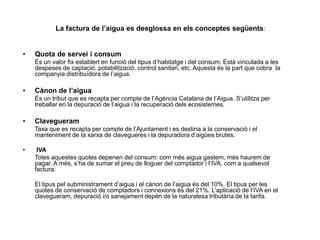 La factura de l’aigua es desglossa en els conceptes següents:
• Quota de servei i consum
És un valor fix establert en funció del tipus d’habitatge i del consum. Està vinculada a les
despeses de captació, potabilització, control sanitari, etc. Aquesta és la part que cobra la
companyia distribuïdora de l’aigua.
• Cànon de l’aigua
És un tribut que es recapta per compte de l’Agència Catalana de l’Aigua. S’utilitza per
treballar en la depuració de l’aigua i la recuperació dels ecosistemes.
• Clavegueram
Taxa que es recapta per compte de l’Ajuntament i es destina a la conservació i el
manteniment de la xarxa de clavegueres i la depuradora d’aigües brutes.
• IVA
Totes aquestes quotes depenen del consum: com més aigua gastem, més haurem de
pagar. A més, s’ha de sumar el preu de lloguer del comptador i l’IVA, com a qualsevol
factura.
El tipus pel subministrament d’aigua i el cànon de l’aigua és del 10%. El tipus per les
quotes de conservació de comptadors i connexions és del 21%. L’aplicació de l’IVA en el
clavegueram, depuració i/o sanejament depèn de la naturalesa tributària de la tarifa.
 