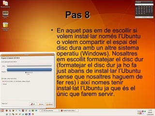 Pas 8Pas 8
• En aquet pas em de escollir si
volem instal·lar només l’Ubuntu
o volem compartir el espai del
disc dura amb un altre sistema
operatiu (Windows). Nosaltres
em escollit formatejar el disc dur
(formatejar el disc dur ja ho fa
just abans de instal·lar l’Ubuntu
sense que nosaltres haguem de
fer res) i així nomes tenir
instal·lat l’Ubuntu ja que és el
únic que farem servir.
 