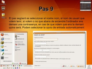 Pas 9Pas 9
• El pas següent es seleccionar el nostre nom, el nom de usuari que
volem tenir, si volem o no que abans de encendre l’ordinador ens
demani una contrasenya, en cas de que volem que ens la demani
quina serà. Podem selecionar la opcio de entrada automaticament
 