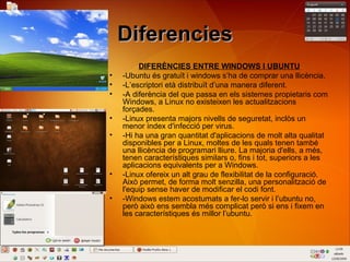 DiferenciesDiferencies
DIFERÈNCIES ENTRE WINDOWS I UBUNTU
• -Ubuntu és gratuït i windows s’ha de comprar una llicència.
• -L’escriptori età distribuït d’una manera diferent.
• -A diferència del que passa en els sistemes propietaris com
Windows, a Linux no existeixen les actualitzacions
forçades.
• -Linux presenta majors nivells de seguretat, inclòs un
menor índex d'infecció per virus.
• -Hi ha una gran quantitat d'aplicacions de molt alta qualitat
disponibles per a Linux, moltes de les quals tenen també
una llicència de programari lliure. La majoria d'ells, a més,
tenen característiques similars o, fins i tot, superiors a les
aplicacions equivalents per a Windows.
• -Linux ofereix un alt grau de flexibilitat de la configuració.
Això permet, de forma molt senzilla, una personalització de
l'equip sense haver de modificar el codi font.
• -Windows estem acostumats a fer-lo servir i l’ubuntu no,
però això ens sembla més complicat però si ens i fixem en
les característiques és millor l’ubuntu.
 