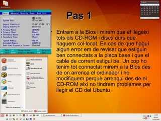 Pas 1Pas 1
• Entrem a la Bios i mirem que el llegeixi
tots els CD-ROM i discs durs que
haguem col·locat. En cas de que haguí
algun error em de revisar que estiguin
ben connectats a la placa base i que el
cable de corrent estigui be. Un cop ho
tenim tot connectat mirem a la Bios des
de on arrenca el ordinador i ho
modifiquem perquè arrenqui des de el
CD-ROM així no tindrem problemes per
llegir el CD del Ubuntu
 