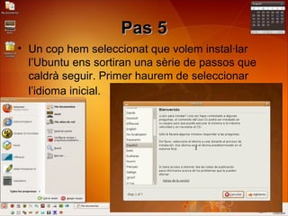 Pas 5Pas 5
• Un cop hem seleccionat que volem instal·lar
l’Ubuntu ens sortiran una sèrie de passos que
caldrà seguir. Primer haurem de seleccionar
l’idioma inicial.
 