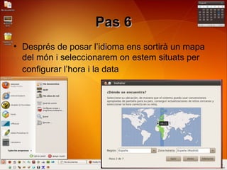 Pas 6Pas 6
• Després de posar l’idioma ens sortirà un mapa
del món i seleccionarem on estem situats per
configurar l’hora i la data
 