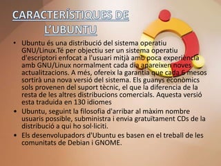 • Ubuntu és una distribució del sistema operatiu
  GNU/Linux.Té per objectiu ser un sistema operatiu
  d'escriptori enfocat a l'usuari mitjà amb poca experiència
  amb GNU/Linux normalment cada dia apareixen noves
  actualitzacions. A més, ofereix la garantia que cada 6 mesos
  sortirà una nova versió del sistema. Els guanys econòmics
  sols provenen del suport tècnic, el que la diferencia de la
  resta de les altres distribucions comercials. Aquesta versió
  esta traduida en 130 idiomes
• Ubuntu, seguint la filosofia d'arribar al màxim nombre
  usuaris possible, subministra i envia gratuïtament CDs de la
  distribució a qui ho sol·liciti.
• Els desenvolupadors d'Ubuntu es basen en el treball de les
  comunitats de Debian i GNOME.
 