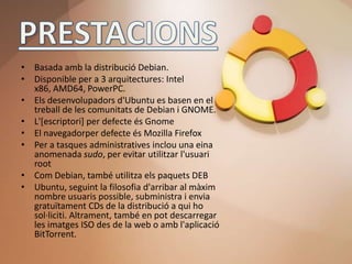 • Basada amb la distribució Debian.
• Disponible per a 3 arquitectures: Intel
  x86, AMD64, PowerPC.
• Els desenvolupadors d'Ubuntu es basen en el
  treball de les comunitats de Debian i GNOME.
• L'[escriptori] per defecte és Gnome
• El navegadorper defecte és Mozilla Firefox
• Per a tasques administratives inclou una eina
  anomenada sudo, per evitar utilitzar l'usuari
  root
• Com Debian, també utilitza els paquets DEB
• Ubuntu, seguint la filosofia d'arribar al màxim
  nombre usuaris possible, subministra i envia
  gratuïtament CDs de la distribució a qui ho
  sol·liciti. Altrament, també en pot descarregar
  les imatges ISO des de la web o amb l'aplicació
  BitTorrent.
 